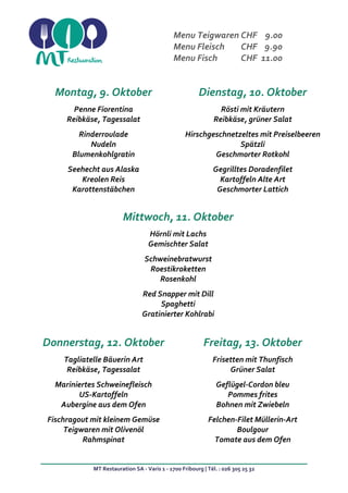 MT Restauration SA - Varis 1 - 1700 Fribourg | Tél. : 026 305 25 32
Menu Teigwaren CHF 9.00
Menu Fleisch CHF 9.90
Menu Fisch CHF 11.00
Montag, 9. Oktober Dienstag, 10. Oktober
Penne Fiorentina
Reibkäse, Tagessalat
Rinderroulade
Nudeln
Blumenkohlgratin
Seehecht aus Alaska
Kreolen Reis
Karottenstäbchen
Rösti mit Kräutern
Reibkäse, grüner Salat
Hirschgeschnetzeltes mit Preiselbeeren
Spätzli
Geschmorter Rotkohl
Gegrilltes Doradenfilet
Kartoffeln Alte Art
Geschmorter Lattich
Mittwoch, 11. Oktober
Hörnli mit Lachs
Gemischter Salat
Schweinebratwurst
Roestikroketten
Rosenkohl
Red Snapper mit Dill
Spaghetti
Gratinierter Kohlrabi
Donnerstag, 12. Oktober Freitag, 13. Oktober
Tagliatelle Bäuerin Art
Reibkäse, Tagessalat
Mariniertes Schweinefleisch
US-Kartoffeln
Aubergine aus dem Ofen
Fischragout mit kleinem Gemüse
Teigwaren mit Olivenöl
Rahmspinat
Frisetten mit Thunfisch
Grüner Salat
Geflügel-Cordon bleu
Pommes frites
Bohnen mit Zwiebeln
Felchen-Filet Müllerin-Art
Boulgour
Tomate aus dem Ofen
 