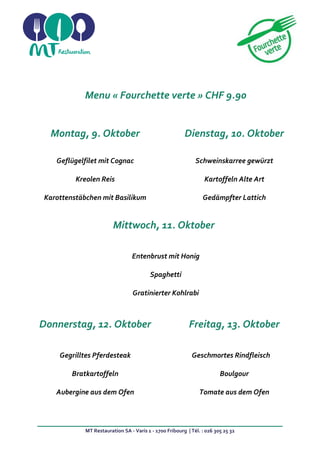 MT Restauration SA - Varis 1 - 1700 Fribourg | Tél. : 026 305 25 32
Menu « Fourchette verte » CHF 9.90
Montag, 9. Oktober Dienstag, 10. Oktober
Geflügelfilet mit Cognac
Kreolen Reis
Karottenstäbchen mit Basilikum
Schweinskarree gewürzt
Kartoffeln Alte Art
Gedämpfter Lattich
Mittwoch, 11. Oktober
Entenbrust mit Honig
Spaghetti
Gratinierter Kohlrabi
Donnerstag, 12. Oktober Freitag, 13. Oktober
Gegrilltes Pferdesteak
Bratkartoffeln
Aubergine aus dem Ofen
Geschmortes Rindfleisch
Boulgour
Tomate aus dem Ofen
 