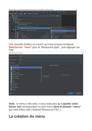 Une nouvelle fenêtre va s’ouvrir qu’il faut ensuite configurer. 
Sélectionner  “menu” pour le “Ressource type”,  puis appuyer sur
“OK”.
Voilà,  le menu a été crée, il vous reste plus qu’à ajouter votre
fichier xml correspondant à votre menu dans le dossier “menu”
qui vient d’être créé (“Android Ressource File” ).
La création du menu
 