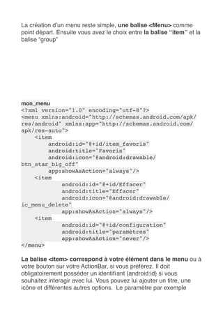 La création d’un menu reste simple, une balise <Menu> comme
point départ. Ensuite vous avez le choix entre la balise “item” et la
balise “group”
mon_menu
<?xml version="1.0" encoding="utf-8"?>
<menu xmlns:android="http://schemas.android.com/apk/
res/android" xmlns:app="http://schemas.android.com/
apk/res-auto">
<item
android:id="@+id/item_favoris"
android:title="Favoris"
android:icon="@android:drawable/
btn_star_big_off"
app:showAsAction="always"/>
<item
android:id="@+id/Effacer"
android:title="Effacer"
android:icon="@android:drawable/
ic_menu_delete"
app:showAsAction="always"/>
<item
android:id="@+id/configuration"
android:title="paramètres"
app:showAsAction="never"/>
</menu>
La balise <item> correspond à votre élément dans le menu ou à
votre bouton sur votre ActionBar, si vous préférez. Il doit
obligatoirement posséder un identifiant (android:id) si vous
souhaitez interagir avec lui. Vous pouvez lui ajouter un titre, une
icône et différentes autres options.  Le paramètre par exemple
 