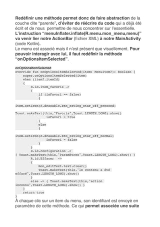 Redéfinir une méthode permet donc de faire abstraction de la
couche dite “parente”, d’éviter de réécrire du code qui a déjà été
écrit et de nous  permettre de nous concentrer sur l’essentielle.
L’instruction “menuInflater.inflate(R.menu.mon_menu,menu)” 
va venir lier notre ActionBar (fichier XML) à notre MainActivity
(code Kotlin).
Le menu est associé mais il n’est présent que visuellement. Pour
pouvoir interagir avec lui, il faut redéfinir la méthode
“onOptionsItemSelected”.
onOptionsItemSelected
override fun onOptionsItemSelected(item: MenuItem?): Boolean {
super.onOptionsItemSelected(item)
when (item?.itemId)
{
R.id.item_favoris ->
{
if (isFavori == false)
{
item.setIcon(R.drawable.btn_rating_star_off_pressed)
Toast.makeText(this,"Favoris",Toast.LENGTH_LONG).show()
isFavori = true
}
else
{
item.setIcon(R.drawable.btn_rating_star_off_normal)
isFavori = false
}
}
R.id.configuration ->
{ Toast.makeText(this,"Paramètres",Toast.LENGTH_LONG).show() }
R.id.Effacer ->
{
mon_editText.text.clear()
Toast.makeText(this,"le contenu a été
effacé",Toast.LENGTH_LONG).show()
}
else -> { Toast.makeText(this,"action
inconnu",Toast.LENGTH_LONG).show() }
}
return true
}
À chaque clic sur un item du menu, son identifiant est envoyé en
paramètre de cette méthode. Ce qui permet associée une suite
 