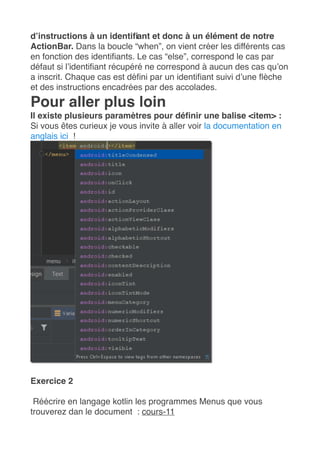 d’instructions à un identifiant et donc à un élément de notre
ActionBar. Dans la boucle “when”, on vient créer les différents cas
en fonction des identifiants. Le cas “else”, correspond le cas par
défaut si l’identifiant récupéré ne correspond à aucun des cas qu’on
a inscrit. Chaque cas est défini par un identifiant suivi d’une flèche
et des instructions encadrées par des accolades.
Pour aller plus loin
Il existe plusieurs paramètres pour définir une balise <item> :
Si vous êtes curieux je vous invite à aller voir la documentation en
anglais ici  !
Exercice 2
Réécrire en langage kotlin les programmes Menus que vous
trouverez dan le document : cours-11
 