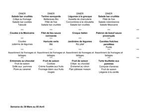DINER DINER DINER DINER
Salade bar crudités
Crêpe au fromage
Salade bar cuidités
Taboulé
Tartine savoyarde
Betteraves Bio
Pâté de foie
Salade bar crudités
Légumes à la grecque
Assiette de charcuterie
Concombres à la ciboulette
Salade bar crudités
Salade bar crudités
Pâté de foie
Salade colombienne
Salade Mexicaine
*** *** *** *** ***
Coudes à la Mexicaine Filet de lieu sauce
normande
Croque italien Paleron de boeuf sauce
provençale
*** *** *** *** ***
Coudes
Julienne de légumes
Haricots verts
Blé
Jardinière de légumes
Riz pilaf
Carottes fraîches
persillées
Purée
*** *** *** *** ***
Assortiment de fromages et
laitages
Assortiment de fromages et
laitages
Assortiment de fromages et
laitages
Assortiment de fromages et
laitages
*** *** *** *** ***
Entremets au chocolat
Fruit de saison
Grillé aux pommes
Poire au caramel
Fruit de saison
Cookies
Crème fouetée aux fruits
Fromage blanc aux fruits
rouges
Fruit de saison
Crêpe au chocolat
Entremet au citron
Flan pâtissier maison
Tarte feuilletée aux
pommes
Compote d'ananas
Fruit de saison
Liégeois à la vanille
Semaine du 30 Mars au 05 Avril
 