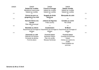 DINER DINER DINER DINER
Salade bar crudités
Macédoine mayonnaise
Salade bar cuidités
Friand au fromage
Salade bar crudités
Salade bar cuidités
Salade rochelle
Salade bar crudités
Salade bar cuidités
*** *** *** *** ***
Emincé de porc au
gingembre et au miel
Nuggets de dinde
barbecue
Blanquette de colin
*** *** *** *** ***
Haricots blancs à la
tomate
Pêle mêle provençal
Julienne de légumes
Frites country
Carottes au cumin
Riz Créole
*** *** *** *** ***
Bûchette au chèvre
Assortiment de fromages et
laitages
Coulommiers
Assortiment de fromages et
laitages
St Moret
Assortiment de fromages et
laitages
*** *** *** *** ***
Entremets au café
Clafoutis à la banane
Compote de pêches
Fruit de saison
Fruit de saison
Brownies maison
Flan à la vanille
Mousse framboise
Fruit de saison
Compote de pommes
fraises
Crème aux oeufs à la
vanille
Tarte feuilletée aux
pommes
Semaine du 06 au 12 Avril
 