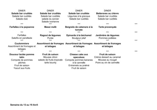 DINER DINER DINER DINER
Salade bar crudités
Salade bar cuidités
Salade club
Salade bar crudités
Salade bar cuidités
salade du sorcier
Salade ivoirienne
Salade bar crudités
Légumes à la grecque
Salade bar cuidités
Betteraves au chèvre
Salade bar crudités
Salade bar cuidités
*** *** *** *** ***
Farfalles à la paysanne Massi mafé Beignets de calamars à la
tomate
Tarte provençale
*** *** *** *** ***
Farfalles
Salsifis en persillade
Ragout de légumes
Purée
Epinards à la béchamel
Boulgour pilaf
Jardinière de légumes
Pommes poêlées
*** *** *** *** ***
Coulommiers
Assortiment de fromages et
laitages
Assortiment de fromages
et laitages
Assortiment de fromages
et laitages
Assortiment de fromages
et laitages
*** *** *** *** ***
Douceur lactée pomme
tatin
Compote de pommes
pêches
Fruit de saison
Yaourt aux fruits
Fruit de saison
Mousse citron
salade de fruits tropicale
tarte bounty
Cheese cake aux
speculoos
Compote pommes bananes
à la cannelle
Entremets au praliné
Fruit de saison
Fruit de saison
Crème dessert au caramel
Mousse au nougat
Poire au vin de cannelle
Semaine du 13 au 19 Avril
 