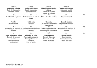DINER DINER DINER DINER
Salade bar crudités
Choix de charcuteries
Salade bar cuidités
Salade bar crudités
Salade bar cuidités
Toast napolitain
Gaspacho courgette et
chèvre
Salade bar crudités
Salade bar cuidités
Salade bar crudités
Salade bar cuidités
Tartine savoyarde
*** *** *** *** ***
Farfalles à la paysanne Dinde au curry et noix de
coco
Brick à l'oeuf et au thon Couscous royal
*** *** *** *** ***
Farfalles
Jeunes carottes
Petits pois
Riz pilaf
Semoule
Duo Brocolis choux-fleurs
aux amandes
Semoule berbère
Légumes de couscous
*** *** *** *** ***
Assortiment de fromages et
laitages
Assortiment de fromages et
laitages
Petits suisses natures
Assortiment de fromages et
laitages
Assortiment de fromages et
laitages
*** *** *** *** ***
Crème dessert à la vanille
Compote de pommes
abricots
Crêpe au chocolat
Fruit de saison
Beignets de coco
Flan nappé au caramel
Fromage blanc à la
mangue
Fruit de saison
Fruit de saison
Compote d'ananas
Entremets au café
Gratin de pêches
Fruit de saison
Banane créole
Gâteau de semoule
Yaourt aux fruits
Semaine du 01 au 07 Juin
 