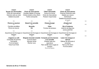 DINER DINER DINER DINER
Soupe aux Vermicelles
Choix de charcuteries
Haricots verts au maïs
Salade de poulet
Choix de charcuteries
Carottes râpées à l'orange
Crème dubarry (chou fleur)
Tartine savoyarde
Céleri rémoulade
Acras à la morue
Choix de charcuteries
Poisson mayonnaise
Choix de charcuteries
Chennai d'haricots verts
Salade aux coeurs
d'artichauts
Salalde de pomme de terre
au curry
*** *** *** *** ***
Penne au saumon Boeuf à la cannelle Cheese-burger Jhingha kari
*** *** *** *** ***
Carottes persillées
Penne au beurre
Brocolis
Blé
frites
Fondue de poireaux
Riz à l'indienne
Julienne de légumes
saveur Oriental
*** *** *** *** ***
Assortiment de fromages et
laitages
Assortiment de fromages et
laitages
Assortiment de fromages et
laitages
Assortiment de fromages et
laitages
*** *** *** *** ***
Liégeois au café
Compotée de pomme
meringuée
Fruit de saison
Yaourt aux fruits
Beignet chocolat noisette
Fruit de saison
Mousse cerise
Rocher coco
Compote pomme banane
à la cannelle
Cheese cake aux
speculoos
Flan vanille fruits rouges et
mangue
Fruit de saison
Lassi à la mangue et
abricot
Délices de semoule et
amandes
Flan au thé citron
Fruit de saison
Semaine du 05 au 11 Octobre
 