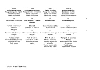DINER DINER DINER DINER
Buffet de charcuterie
Potage de légumes mijotés
Salade bar crudités
Salade bar cuidités
Légumes à la grecque
Potage tomates vermicelles
Salade bar crudités
Salade bar cuidités
Penne du soleil
Potage aux courgettes
Salade bar crudités
Salade bar cuidités
Potage Ardenaise
Salade bar crudités
Salade bar cuidités
Salade méditerranéenne
*** *** *** *** ***
Macaroni à la provençale Sauté de porc à l'ananas
et curry
Brick au boeuf Poulet basquaise
*** *** *** *** ***
Haricots verts saveur
Oriental
Macaroni
Riz pilaf
Jardinière de légumes
Choux-fleurs persillés
Boulgour pilaf
Purée
Carottes fraîches persillées
*** *** *** *** ***
Assortiment de fromages et
laitages
Assortiment de fromages et
laitages
Assortiment de fromages et
laitages
Assortiment de fromages et
laitages
*** *** *** *** ***
Fruit de saison
Crème dessert au chocolat
Entremets au café
Roulé abricot
Fruit de saison
Compote de pêches
Entremets au café
Marbré
Fruit de saison
Mousse framboise
Pêche à la gelée de
groseilles
Verrine pomme tatin
mousse choc blanc
Compote de pommes
fraises
Fromage blanc à la crème
de marrons
Fruit de saison
Tarte feuilletée aux kiwis
Semaine du 02 au 08 Février
 