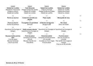 DINER DINER DINER DINER
Salade bar crudités
Macédoine mayonnaise
Potage au potiron
Salade bar cuidités
Tarte flamande
Potage de légumes mijotés
Salade bar crudités
Salade bar cuidités
Salade bar crudités
Crêpe au fromage
Potage tomate vermicelles
Salade bar cuidités
Salade bar cuidités
Salade bar crudités
Salade piémontaise
Velouté au cresson
*** *** *** *** ***
Penne au saumon Cuisse de cannette aux
pêches
Pizza royale Blanquette de veau
*** *** *** *** ***
Penne au beurre
Fondue de poireaux
Courgettes à la persillade
Semoule
Jardinière de légumes
Boulgour pilaf
Riz créole
Chou vert braisé
*** *** *** *** ***
Assortiment de fromages et
laitages
Petits suisses natures
Assortiment de fromages et
laitages
Assortiment de fromages et
laitages
Assortiment de fromages et
laitages
*** *** *** *** ***
Douceur lactée pomme
tatin
Fruit de saison
Mousse framboise
Yaourt aux fruits
Fruit de saison
Compote de pommes
abricots
Mousse chocolat noir
Paris Brest
Entremet praliné
Compote pommes bananes
à la cannelle
Crumble aux fruits rouges
Fruit de saison
Fruit de saison
Duo de mousses au
chocolat
Flan vanille fruits rouges et
mangue
Poire au vin de cannelle
Semaine du 09 au 15 Février
 