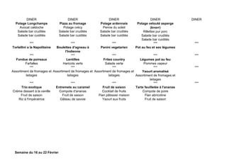 DINER DINER DINER DINER DINER
Potage Longchamps
Avocat caldoche
Salade bar crudités
Salade bar cuidités
Pizza au fromage
Potage crécy
Salade bar crudités
Salade bar cuidités
Potage ardennais
Penne du soleil
Salade bar crudités
Salade bar cuidités
Potage velouté asperge
(knorr)
Rillettes pur porc
Salade bar crudités
Salade bar cuidités
*** *** *** *** ***
Tortellini a la Napolitaine Boulettes d'agneau à
l'Indienne
Panini vegetarien Pot au feu et ses légumes
*** *** *** *** ***
Fondue de poireaux
Farfalles
Lentilles
Haricots verts
Frites country
Salade verte
Légumes pot au feu
Pommes vapeur
*** *** *** *** ***
Assortiment de fromages et
laitages
Assortiment de fromages et
laitages
Assortiment de fromages et
laitages
Yaourt aromatisé
Assortiment de fromages et
laitages
*** *** *** *** ***
Trio exotique
Crème dessert à la vanille
Fruit de saison
Riz à l'impératrice
Entremets au caramel
Compote d'ananas
Fruit de saison
Gâteau de savoie
Fruit de saison
Cocktail de fruits
Flan pâtissier maison
Yaourt aux fruits
Tarte feuilletée à l'ananas
Compote de poire
Flan abricotine
Fruit de saison
Semaine du 16 au 22 Février
 