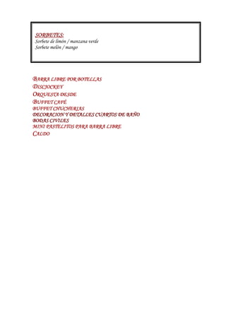 SORBETES:
Sorbete de limón / manzana verde
Sorbete melón / mango




BARRA LIBRE POR BOTELLAS
DISCJOCKEY
 ISCJOCKEY
ORQUESTA DESDE
BUFFET CAFÉ
BUFFET CHUCHERIAS
DECORACION Y DETALLES CUARTOS DE BAÑO
BODAS CIVILES
MINI PASTELITOS PARA BARRA LIBRE
CALDO
 