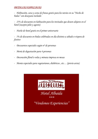 DETALLES ESPECIALES

- Habitación, cava y cesta de frutas gratis para los novios en su “Noche de
bodas” con desayuno incluido

- 25% de descuento en habitación para los invitados que deseen alojarse en el
hotel (excepto julio y agosto)

- Noche de hotel gratis en el primer aniversario

- 5% de descuento en bodas celebradas en día distinto a sábado o víspera de
festivo

- Descuentos especiales según nº de personas

- Menú de degustación para 4 personas

- Decoración floral o velas y minuta impresa en mesas

- Menús especiales para vegetarianos, diabéticos , etc… (previo aviso)




                             Hotel Albaida
                                  ***
                     “Vendemos Experiencias”
 