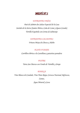 MENÚ Nºº 1
                           MENÚ N 1

                        ENTRANTES FRÍOS
            Paté de Salmón dos Salsas Especial de la Casa
  Surtido de la Sierra (Jamón Ibérico, Caña de Lomo y Queso Curado)
               Tortilla Española con Crema de Salmorejo


                     ENTRANTES CALIENTES
                   Fritura Mixta de Chocos y Adobo


                          PLATO FUERTE
         Carrillera ibérica a la Castellana y patatitas panadera


                               POSTRE
           Tarta San Marcos con Fondo de Vainilla y Sirope


                              BODEGA
Vino Blanco de Condado, Vino Tinto Rioja, Cerveza Nacional, Refrescos,
                                Zumos,
                         Agua Mineral y Cava
 