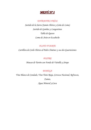 MENÚ Nºº 2
                          MENÚ N 2

                        ENTRANTES FRÍOS
          Surtido de la Sierra (Jamón Ibérico y Caña de Lomo)
                   Surtido de Gambas y Langostinos
                           Tabla de Quesos
                     Lomo de Atún en Escabeche


                          PLATO FUERTE
  Carrillera de Cerdo Ibérico al Pedro Ximénez y sus dos Guarniciones


                              POSTRE
           Mousse de Turrón con Fondo de Vainilla y Sirope


                              BODEGA
Vino Blanco de Condado, Vino Tinto Rioja, Cerveza Nacional, Refrescos,
                               Zumos,
                        Agua Mineral y Cava
 