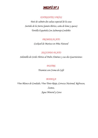 MENÚ Nºº 3
                           MENÚ N 3

                         ENTRANTES FRÍOS
              Paté de salmón dos salsas especial de la casa
        Surtido de la Sierra (jamón ibérico, caña de lomo y queso)
               Tortilla Española Con Salmorejo Cordobés


                           PRIMER PLATO
                  Cocktail de Marisco en Piña Natural


                          SEGUNDO PLATO
  Solomillo de Cerdo Ibérico al Pedro Ximénez y sus dos Guarniciones


                                POSTRE
                      Tiramisú con Crema de Café


                               BODEGA
Vino Blanco de Condado, Vino Tinto Rioja, Cerveza Nacional, Refrescos,
                                 Zumos,
                          Agua Mineral y Cava
 