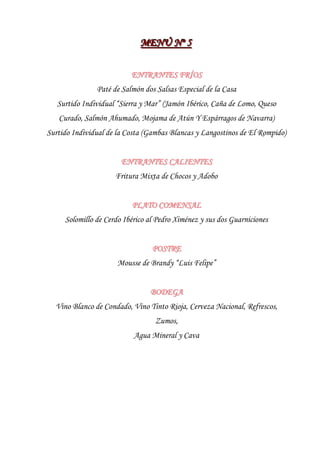 MENÚ Nºº 5
                             MENÚ N 5

                          ENTRANTES FRÍOS
               Paté de Salmón dos Salsas Especial de la Casa
   Surtido Individual “Sierra y Mar” (Jamón Ibérico, Caña de Lomo, Queso
   Curado, Salmón Ahumado, Mojama de Atún Y Espárragos de Navarra)
Surtido Individual de la Costa (Gambas Blancas y Langostinos de El Rompido)


                       ENTRANTES CALIENTES
                     Fritura Mixta de Chocos y Adobo


                          PLATO COMENSAL
     Solomillo de Cerdo Ibérico al Pedro Ximénez y sus dos Guarniciones


                                 POSTRE
                      Mousse de Brandy “Luis Felipe”


                                BODEGA
  Vino Blanco de Condado, Vino Tinto Rioja, Cerveza Nacional, Refrescos,
                                  Zumos,
                           Agua Mineral y Cava
 