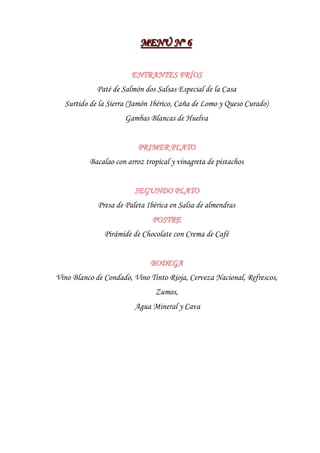 MENÚ Nºº 6
                          MENÚ N 6

                        ENTRANTES FRÍOS
             Paté de Salmón dos Salsas Especial de la Casa
  Surtido de la Sierra (Jamón Ibérico, Caña de Lomo y Queso Curado)
                      Gambas Blancas de Huelva


                          PRIMER PLATO
          Bacalao con arroz tropical y vinagreta de pistachos


                         SEGUNDO PLATO
             Presa de Paleta Ibérica en Salsa de almendras
                              POSTRE
               Pirámide de Chocolate con Crema de Café


                              BODEGA
Vino Blanco de Condado, Vino Tinto Rioja, Cerveza Nacional, Refrescos,
                               Zumos,
                         Agua Mineral y Cava
 