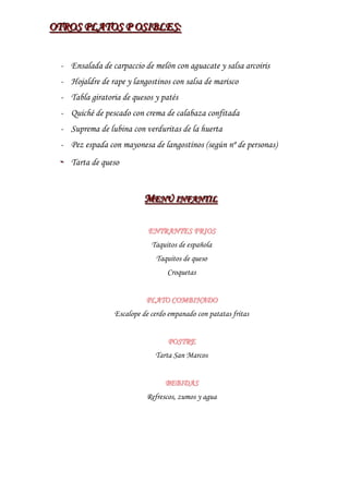 OTROS PLATOS P OSIBLES::
OTROS PLATOS P OSIBLES


  - Ensalada de carpaccio de melón con aguacate y salsa arcoiris
  - Hojaldre de rape y langostinos con salsa de marisco
  - Tabla giratoria de quesos y patés
  - Quiché de pescado con crema de calabaza confitada
  - Suprema de lubina con verduritas de la huerta
  - Pez espada con mayonesa de langostinos (según nº de personas)
 -   Tarta de queso


                           MENÚ INFANTIL
                           MENÚ INFANTIL

                             ENTRANTES FRIOS
                              Taquitos de española
                               Taquitos de queso
                                   Croquetas


                            PLATO COMBINADO
                  Escalope de cerdo empanado con patatas fritas


                                   POSTRE
                               Tarta San Marcos


                                   BEBIDAS
                            Refrescos, zumos y agua
 