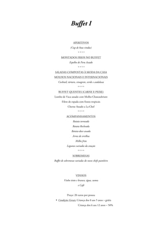 Buffet I
APERITIVOS
(Cup de boas vindas)
****
MONTADOS FRIOS NO BUFFET
Espelho de Peru Assado
****
SALADAS COMPOSTAS À MODA DA CASA
MOLHOS NACIONAIS E INTERNACIONAIS
Cocktail, tártaro, vinagrete, verde e andaluza
****
BUFFET QUENTES (CARNE E PEIXE)
Lombo de Vaca assado com Molho Chateaubriant
Filete de espada com frutos tropicais
Cherne Assado a La Chef
****
ACOMPANHAMENTOS
Batata torneada
Batata Recheada
Batata-doce assada
Arroz de ervilhas
Milho frito
Legumes variados da estação
****
SOBREMESAS
Buffet de sobremesas variadas do nosso chefe pasteleiro

VINHOS
Vinho tinto e branco, água, sumos
e Café

Preço: 20 euros por pessoa
• Condições Gerais: Criança dos 0 aos 5 anos – grátis
Criança dos 6 aos 12 anos – 50%

 