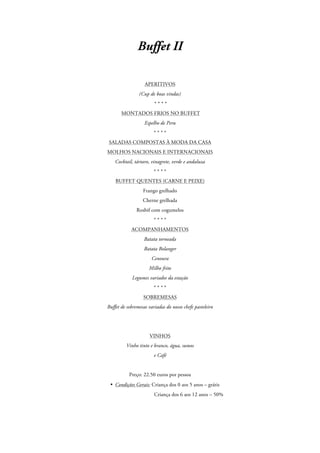 Buffet II
APERITIVOS
(Cup de boas vindas)
****
MONTADOS FRIOS NO BUFFET
Espelho de Peru
****
SALADAS COMPOSTAS À MODA DA CASA
MOLHOS NACIONAIS E INTERNACIONAIS
Cocktail, tártaro, vinagrete, verde e andaluza
****
BUFFET QUENTES (CARNE E PEIXE)
Frango grelhado
Cherne grelhada
Rosbif com cogumelos
****
ACOMPANHAMENTOS
Batata torneada
Batata Bolanger
Cenoura
Milho frito
Legumes variados da estação
****
SOBREMESAS
Buffet de sobremesas variadas do nosso chefe pasteleiro

VINHOS
Vinho tinto e branco, água, sumos
e Café

Preço: 22.50 euros por pessoa
• Condições Gerais: Criança dos 0 aos 5 anos – grátis
Criança dos 6 aos 12 anos – 50%

 