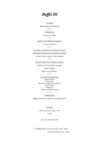 Buffet III
ACEPIPES
(Pasteis/croquetes, Chamuças)
****
APERITIVOS
(Cup de boas vindas)
****
MONTADOS FRIOS NO BUFFET
Cascata de camarão
****
SALADAS COMPOSTAS À MODA DA CASA
MOLHOS NACIONAIS E INTERNACIONAIS
Cocktail, tártaro, vinagrete, verde e andaluza
****
BUFFET QUENTES (CARNE E PEIXE)
Medalhão de Vaca Salteado com alho
Salmão Grelhado
Bife de atum à Madeira
****
ACOMPANHAMENTOS
Batata torneada
Batata Sauté
Batata-doce assada com mel de cana
Arroz de Passas
Milho frito
Legumes variados da estação
****
SOBREMESAS
Buffet de sobremesas variadas do nosso chefe pasteleiro

VINHOS
Vinho tinto e branco, água, sumos
e Café

Preço: 25 euros por pessoa

• Condições Gerais: Criança dos 0 aos 5 anos – grátis
Criança dos 6 aos 12 anos – 50%

 