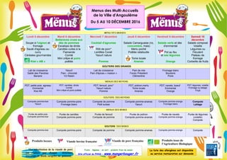 MENU DES GRANDS
Lundi 5 décembre
Soupe à l'oignon et
fromage
Sauté d'agneau au
curry
Céréales gourmandes
Kiwi « AB »
Mardi 6 décembre
Betteraves crues aux
dés de pommes
Escalope de dinde
Carottes cuites à la
Flamande
Comté
Mini crêpe et poire
poêlée
Mercredi 7 décembre
Cocktail d'agrumes
Rôti de porc*
Lentilles Corail
Yaourt nature
Pomme
Jeudi 8 décembre
Salade Camarguaise (riz,
concombre, mais)
Merlu poché
Poêlée ratatouille
Tome locale
Ananas
Vendredi 9 décembre
Salade verte et dés
d'emmental
Pot au feu
et ses légumes
Orange
Samedi 10
décembre
Salade composé
Volaille
Légumes ou
Féculent
Plateau de
fromage
Corbeille de fruits
GOUTERS DES GRANDS
Lait de croissance
Sablé des Flandres
Banane
Yaourt
Pain - chocolat
1/2 Raisin
Lait de croissance
Pain d'épices « maison »
Pain de mie
Fondu Président
Clémentine
Fromage blanc
Boudoirs
Poire
MENUS DES MOYENS
PDT, petits pois, agneau
Emmental
Kiwi AB
PDT, carottes, dinde
Comté
Mini crêpe et poire poêlée
PDT, fenouil, porc*
Yaourt nature
Pomme
PDT, potiron,merlu
Tome locale
Ananas
PDT, navets, boeuf
Emmental
Orange
PDT, légumes, volaille
Fromage ou laitage
Fruit
GOUTERS DES MOYENS
Compote pomme-kiwi
Yaourt
Compote pomme-poire
Fromage blanc
Compote de pomme
Petit suisse
Compote pomme-ananas
Yaourt
Compote pomme-orange
Fromage blanc
Compote
Laitage
MENUS DES BEBES
Purée de petits pois
Compote pomme-kiwi
Purée de carottes
Compote pomme-poire
Purée de fenouil
Compote de pomme
Purée de potiron
Compote pomme-ananas
Purée de navets
Compote pomme-orange
Purée de légumes
(volaille)
Compote
GOUTERS DES BEBES
Compote pomme-kiwi Compote pomme-poire Compote de pomme Compote pomme-ananas Compote pomme-orange Compote
Fruits , légumes : en vert , produits frais de saison
Site officiel du PNNS : www.mangerbouger.fr
La liste des allergènes est disponible
au service restauration sur demande
*La substitution de la viande de porc
est réalisée par chaque structure
(escalope de dinde surgelée ou poisson)
Produits locaux Viande bovine française
Menus des Multi-Accueils
de la Ville d'Angoulême
Du 5 AU 10 DÉCEMBRE 2016
Produits issus de
l'Agriculture Biologique
Viande de porc française
 