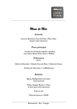 Menu do Mar
                        Entrada
       Couvert, Bruchetta Casa da Praia e Pão d´alho
                  (1 para cada 2 pessoas)


                    Prato principal
           Fondue de Tamboril, Salmão e Gambas
          com Arroz, Batata Frita, Fruta e Molhos

                      Sobremesa
                          Opções

Bolo de Chocolate / Gelado Casa da Praia / Salada de Frutas

           Fondue de Chocolate (+ 1,50€/pessoa)


                        Bebidas
              Águas, Refrigerantes, Cervejas.
                      (3 por pessoa)

              Vinho, Sangria Branca e Tinta.
               (1 jarro para cada 2 pessoas)

                       Café ou chá

                 Preço por pessoa - €35,00



                Restaurante · Bar · Lounge
 