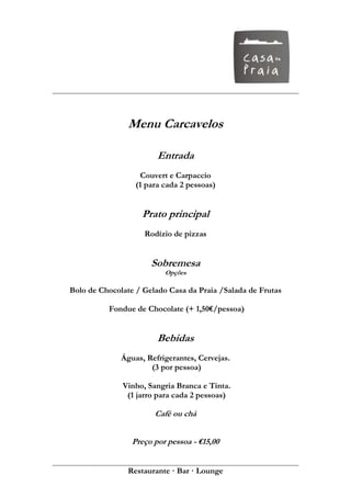 Menu Carcavelos

                        Entrada
                   Couvert e Carpaccio
                  (1 para cada 2 pessoas)


                   Prato principal
                    Rodízio de pizzas


                      Sobremesa
                          Opções

Bolo de Chocolate / Gelado Casa da Praia /Salada de Frutas

          Fondue de Chocolate (+ 1,50€/pessoa)


                        Bebidas
              Águas, Refrigerantes, Cervejas.
                      (3 por pessoa)

              Vinho, Sangria Branca e Tinta.
               (1 jarro para cada 2 pessoas)

                       Café ou chá


                 Preço por pessoa - €15,00


               Restaurante · Bar · Lounge
 