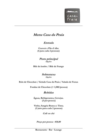 Menu Casa da Praia

                        Entrada
                   Couvert e Pão d´alho
                  (1 para cada 2 pessoas)


                    Prato principal
                          Opções

              Bife do lombo / Bife de Frango


                      Sobremesa
                          Opções

Bolo de Chocolate / Gelado Casa da Praia / Salada de Frutas

           Fondue de Chocolate (+ 1,50€/pessoa)

                        Bebidas
              Águas, Refrigerantes, Cervejas.
                      (3 por pessoa)

              Vinho, Sangria Branca e Tinta.
               (1 jarro para cada 2 pessoas)

                       Café ou chá


                 Preço por pessoa - €18,00


                Restaurante · Bar · Lounge
 