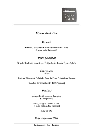 Menu Atlântico

                          Entrada
        Couvert, Bruchetta Casa da Praia e Pão d´alho
                   (1 para cada 2 pessoas)


                      Prato principal
Picanha Grelhada com Arroz, Feijão Preto, Batata Frita e Salada


                        Sobremesa
                            Opções

 Bolo de Chocolate / Gelado Casa da Praia / Salada de Frutas

            Fondue de Chocolate (+ 1,50€/pessoa)


                          Bebidas
                Águas, Refrigerantes, Cervejas.
                        (3 por pessoa)

                Vinho, Sangria Branca e Tinta.
                 (1 jarro para cada 2 pessoas)

                         Café ou chá


                   Preço por pessoa - €20,00

                  Restaurante · Bar · Lounge
 