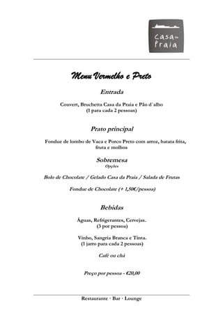 Menu Vermelho e Preto
                        Entrada
       Couvert, Bruchetta Casa da Praia e Pão d´alho
                  (1 para cada 2 pessoas)


                    Prato principal
Fondue de lombo de Vaca e Porco Preto com arroz, batata frita,
                    fruta e molhos

                      Sobremesa
                          Opções

Bolo de Chocolate / Gelado Casa da Praia / Salada de Frutas

           Fondue de Chocolate (+ 1,50€/pessoa)


                        Bebidas
              Águas, Refrigerantes, Cervejas.
                      (3 por pessoa)

              Vinho, Sangria Branca e Tinta.
               (1 jarro para cada 2 pessoas)

                       Café ou chá


                 Preço por pessoa - €20,00



                Restaurante · Bar · Lounge
 