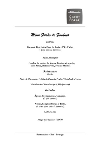 Menu Fusão de Fondues
                         Entrada

       Couvert, Bruchetta Casa da Praia e Pão d´alho
                  (1 para cada 2 pessoas)


                      Prato principal

        Fondue de lombo de Vaca e Fondue de queijo,
          com Arroz, Batata Frita, Fruta e Molhos

                      Sobremesa
                          Opções

Bolo de Chocolate / Gelado Casa da Praia / Salada de Frutas

           Fondue de Chocolate (+ 1,50€/pessoa)

                        Bebidas
              Águas, Refrigerantes, Cervejas.
                      (3 por pessoa)

              Vinho, Sangria Branca e Tinta.
               (1 jarro para cada 2 pessoas)

                       Café ou chá


                 Preço por pessoa - €25,00




                Restaurante · Bar · Lounge
 