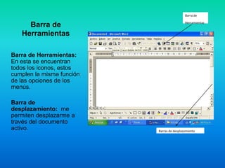Barra de

                                            Herramientas
     Barra de
   Herramientas

Barra de Herramientas:
En esta se encuentran
todos los iconos, estos
cumplen la misma función
de las opciones de los
menús.

Barra de
desplazamiento: me
permiten desplazarme a
través del documento
activo.                    Barras de desplazamiento
 