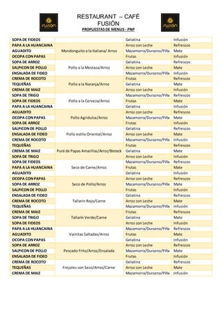 RESTAURANT – CAFÉ
FUSIÓN
PROPUESTAS DE MENUS - PNP
SOPA DE FIDEOS Gelatina Infusión
PAPA A LA HUANCAINA
Mondonguito a la Italiana/ Arroz
Arroz con Leche Refrescos
AGUADITO Mazamorra/Durazno/Piña Mate
OCOPA CONPAPAS Frutas Infusión
SOPA DE ARROZ
Pollo a la Mostaza/Arroz
Gelatina Refrescos
SALPICONDE POLLO Arroz con Leche Mate
ENSALADA DE FIDEO Mazamorra/Durazno/Piña Infusión
CREMA DE ROCOTO
Pollo a la Naranja/Arroz
Frutas Refrescos
TEQUEÑAS Gelatina Mate
CREMA DE MAIZ Arroz con Leche Infusión
SOPA DE TRIGO
Pollo a la Cerveza/Arroz
Mazamorra/Durazno/Piña Refrescos
SOPA DE FIDEOS Frutas Mate
PAPA A LA HUANCAINA Gelatina Infusión
AGUADITO
Pollo Agridulce/Arroz
Arroz con Leche Refrescos
OCOPA CONPAPAS Mazamorra/Durazno/Piña Mate
SOPA DE ARROZ Frutas Infusión
SALPICONDE POLLO
Pollo estilo Oriental/Arroz
Gelatina Refrescos
ENSALADA DE FIDEO Arroz con Leche Mate
CREMA DE ROCOTO Mazamorra/Durazno/Piña Infusión
TEQUEÑAS
Puré de Papas Amarillas/Arroz/Bisteck
Frutas Refrescos
CREMA DE MAIZ Gelatina Mate
SOPA DE TRIGO Arroz con Leche Infusión
SOPA DE FIDEOS
Seco de Carne/Arroz
Mazamorra/Durazno/Piña Refrescos
PAPA A LA HUANCAINA Frutas Mate
AGUADITO Gelatina Infusión
OCOPA CONPAPAS
Seco de Pollo/Arroz
Arroz con Leche Refrescos
SOPA DE ARROZ Mazamorra/Durazno/Piña Mate
SALPICONDE POLLO Frutas Infusión
ENSALADA DE FIDEO
Tallarin Rojo/Carne
Gelatina Refrescos
CREMA DE ROCOTO Arroz con Leche Mate
TEQUEÑAS Mazamorra/Durazno/Piña Infusión
CREMA DE MAIZ
Tallarín Verde/Carne
Frutas Refrescos
SOPA DE TRIGO Gelatina Mate
SOPA DE FIDEOS Arroz con Leche Infusión
PAPA A LA HUANCAINA
Vainitas Saltadas/Arroz
Mazamorra/Durazno/Piña Refrescos
AGUADITO Frutas Mate
OCOPA CONPAPAS Gelatina Infusión
SOPA DE ARROZ
Pescado Frito/Arroz/Ensalada
Arroz con Leche Refrescos
SALPICONDE POLLO Mazamorra/Durazno/Piña Mate
ENSALADA DE FIDEO Frutas Infusión
CREMA DE ROCOTO
Frejoles con Seco/Arroz/Carne
Gelatina Refrescos
TEQUEÑAS Arroz con Leche Mate
CREMA DE MAIZ Mazamorra/Durazno/Piña Infusión
 