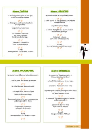 Menu CASSIA                                         Menu HIBISCUS
Le crumble pomme-poire au foie gras                Le feuilleté de filet de rouget aux agrumes
      Et ses pousses de roquette

                                                 La petite rosette de veau poêlée aux mendiants
Le filet mignon poêlé au miel de thym                             Sauce Bordelaise
            Et aux pleurotes
                                                           Les petits légumes choisis
      Les petits légumes choisis
                                                   La salade champêtre aux jeunes pousses
                                                           Les délices du fromager
      La croquante Champêtre
         aux jeunes pousses
       Les délices du fromager                               L’Entremets à choisir
                                                          dans notre carte de desserts

      L’Entremets à choisir dans
        notre carte de desserts                                    Le café
                                                     Les mignardises chocolatières maison

              Le café
Les mignardises chocolatières maison




       Menu JACARANDA                                       Menu STRELIZIA
Le saumon mariné farci au tartare de crustacés           Le consommé d’asperges vertes et
                                                             L’espuma de saumon fumé

   Le filet de flétan aux arômes de romarin           Le feuilleté de ris de veau à notre façon


     Le sorbet à choisir dans notre carte                Le sorbet à choisir dans notre carte


                                                  Le filet mignon d’agneau en crépine miroir cassis
      Le faux filet blanc bleu aux cèpes
                                                             Les petits légumes choisis
          Les petits légumes choisis

                                                   La croquante champêtre aux jeunes pousses
La croquante champêtre aux jeunes pousses
                                                              Les fromages affinés
        Les fromages affinés choisis

                                                             L’Entremets à choisir dans
          L’Entremets à choisir dans                           notre carte de desserts
            notre carte de desserts

                                                                     Le café
                  Le café                                   Les gourmandises Pré Fleuri
    Les mignardises chocolatières maison




                                                                                    ELEGANCE. 02/2012
 