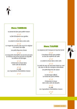Menu TABEBUIA
    Le pressé de foie gras poêlé maison


       Le filet d’Empereur aux girolles


    Le sorbet à choisir dans notre carte


Le magret de canard juste court à la réglisse
           A la saveur de truffe
                                                          Menu TULIPIER
         Les petits légumes choisis             Le carpaccio de St Jacques et saumon fumé


La croquante champêtre aux jeunes pousses             L’escalope de foie gras poêlée
 Le mesclun de jeunes pousses et roquette              en duo de suprême de caille
          Les délices du fromager
                                                    Le sorbet à choisir dans notre carte
         L’Entremets à choisir dans
           notre carte de desserts
                                                Le carré de veau du haut pays laqué au miel
                                                  de citron et dés de mangues caramélisés
                 Le café                               Les petits légumes de saison
   Les mignardises chocolatières maison

                                                            Les fromages affinés
                                                        La ronde des pains d’Artois


                                                          L’Entremets à choisir
                                                       dans notre carte de desserts


                                                                 Le café
                                                   Les mignardises chocolatières maison


                                                                     v




                                                                            ELEGANCE. 02/2012
 