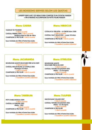LES BOISSONS SERVIES SELON LES QUOTAS
                  L’APERITIF SERVI AVEC CES MENUS SERA COMPOSE D’UN COCKTAIL MAISON
                           « VIN D’ORANGE ACCOMPAGNE DE PETITS FOURS MAISON



               Menu CASSIA                                      Menu HIBISCUS
VALENCAY DE TOURAINE
             (1 blle/6 couverts)                                              CIBOISE
                                                   COTEAUX DU TRICASTIN – LA CIBOISE blanc 2008
CHÄTEAU PIERRAIL 2009 (1 blle/3 couverts)
                 2009                                          (1 blle/6 couverts)
           Bordeaux élevé en fûts de chêne                               2002
                                                   CHÄTEAU HAUT SEGUR 2002 – Lussac St Emilion
CHAMPAGNE LE PRE FLEURI (1 blle/6 couverts)                    (1 blle/3 couverts)
                                                   CHAMPAGNE LE PRE FLEURI (1 blle/6 couverts)
Eaux minérales de Vittel et Perrier fines bulles
              (1 bouteille/2 couverts confondus)   Eaux minérales de Vittel et Perrier fines bulles
                                                                 (1 bouteille/2 couverts confondus)




          Menu JACARANDA                                       Menu STRELIZIA
BOURGOGNE ALIGOTE BOUCHARD PERE & FILS 2009 2009   BOURGOGNE ALIGOTE
            (1 blle/6 couverts)                    BOUCHARD PERE & FILS 2009
                                                                         2009
CHÄTEAU MOULIN BLANC LA CHAPELLE 20052005                          blle/6
                                                                (1 blle/6 couverts)
          Montagne St Emilion                      CHÄTEAU TAFFARD DE BLAIGNAN 2003 2003
           (1 blle/3 couverts)                                Médoc – Cru bourgeois
CHAMPAGNE LE PRE FLEURI (1 blle/6 couverts)                     (1 blle/3 couverts)
                                                   CHAMPAGNE LE PRE FLEURI (1 blle/6 couverts)
Eaux minérales de Vittel et Perrier fines bulles
              (1 bouteille/2 couverts confondus)                  de
                                                   Eaux minérales de Vittel et Perrier fines bulles
                                                                 (1 bouteille/2 couverts confondus)




            Menu TABEBUIA                                       Menu TULIPIER
PETIT
PETIT CHABLIS BOILEAU 2009                         MACON BLANC VILLAGES 2007
                  blle/6
               (1 blle/6 couverts)                             (1 blle/6 couverts)
CHÄTEAU LA PAROISSE 20052005                       CHÄTEAU TAFFARD DE BLAIGNAN 2003 2003
             Médoc - MDC                                      Médoc –Cru Bourgeois
                  (1 blle/3 couverts)                           (1 blle/3 couverts)
CHAMPAGNE LE PRE FLEURI (1 blle/6 couverts)                           FLEURI)
                                                   CHAMPAGNE LE PRE FLEURI)
                                                                (1 blle/6 couverts)
Eaux minérales de Vittel et Perrier fines bulles
              (1 bouteille/2 couverts confondus)   Eaux minérales de Vittel et Perrier fines bulles
                                                                 (1 bouteille/2 couverts confondus)
 