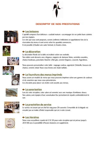 DESCRIPTIF DE NOS PRESTATIONS


    Les boissons
L’apéritif composé d’un délicieux « cocktail maison » accompagné de ses petits fours cuisinés
par nos équipes.
Les vins qui vous sont proposés, seront confirmés (millésimes et appellations) lors de la
réservation du menu et sont servis selon les quantités annoncées.
Il est possible d’étudier une autre formule et d’autres choix.


    La décoration
La décoration florale de la table est réalisée selon vos souhaits.
Nos tables sont dressées avec élégance, nappées de damassé blanc, serviettes assorties,
chaises bordeaux, porcelaine blanche à filet gris, verrerie Elégance, couverts Argentinox.

Nous pouvons personnaliser votre table : nappage couleur, argenterie Christofle, housses de
chaises, verrerie cristal. Nous vous ferons une étude tarifaire.


    La fourniture des menus imprimés
Nous avons un modèle de menu que nous pouvons imprimer selon une gamme de couleurs
et de caractères que nous vous présenterons.
Les chevalets pour placer vos invités sont assortis aux menus.


    La sonorisation
Lors de votre réception, votre salon est sonorisé avec une musique d’ambiance douce.
Nos salons sont équipés d’une sonorisation fixe permettant de répartir confortablement le
son.


    La prestation de service
Le service est assuré par un chef de rang pour 20 couverts. L’ensemble de la brigade est
encadré par un maître d’hôtel responsable qui est à votre écoute.
.

    Les Horaires
Nous vous accueillons à partir de12 H 30 pour votre réception qui est prévue jusqu’à
20 H 00 avec la possibilité d’heures facturées en supplément.

.
 