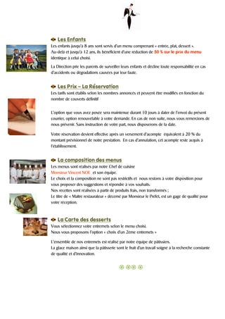 Les Enfants
Les enfants jusqu’à 8 ans sont servis d’un menu comprenant « entrée, plat, dessert ».
Au-delà et jusqu’à 12 ans, ils bénéficient d’une réduction de 50 % sur le prix du menu
identique à celui choisi.

La Direction prie les parents de surveiller leurs enfants et décline toute responsabilité en cas
d’accidents ou dégradations causées par leur faute.


    Les Prix – La Réservation
Les tarifs sont établis selon les nombres annoncés et peuvent être modifiés en fonction du
nombre de couverts définitif


L’option que vous avez posée sera maintenue durant 10 jours à dater de l’envoi du présent
courrier, option renouvelable à votre demande. En cas de non suite, nous vous remercions de
nous prévenir. Sans instruction de votre part, nous disposerons de la date.

Votre réservation devient effective après un versement d’acompte équivalent à 20 % du
montant prévisionnel de notre prestation. En cas d’annulation, cet acompte reste acquis à
l’établissement.


    La composition des menus
Les menus sont réalisés par notre Chef de cuisine
Monsieur Vincent NOE et son équipe.
Le choix et la composition ne sont pas restrictifs et nous restons à votre disposition pour
vous proposer des suggestions et répondre à vos souhaits.
Nos recettes sont réalisées à partir de produits frais, non transformés ;
Le titre de « Maître restaurateur » décerné par Monsieur le Préfet, est un gage de qualité pour
votre réception.



    La Carte des desserts
Vous sélectionnez votre entremets selon le menu choisi.
Nous vous proposons l’option « choix d’un 2ème entremets »

L’ensemble de nos entremets est réalisé par notre équipe de pâtissiers.
La glace maison ainsi que la pâtisserie sont le fruit d’un travail soigné à la recherche constante
de qualité et d’innovation.
 