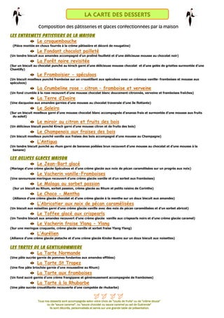 LA CARTE DES DESSERTS
                  Composition des pâtisseries et glaces confectionnées par la maison

LES ENTREMETS PATISSIERS DE LA MAISON
           Le croquembouche
 (Pièce montée en choux fourrés à la crème pâtissière et décoré de nougatine)
                  Le Fondant chocolat pailleté
(Un tendre biscuit aux amandes accompagné d’un praliné feuilleté et d’une délicieuse mousse au chocolat noir)
                  La Forêt noire revisitée
(Sur un biscuit au chocolat punché au kirsch garni d’une délicieuse mousse chocolat et d’une gelée de griottes surmontée d’une
Chantilly)
                  Le Framboisier - spéculoos
(Un biscuit moelleux punché framboise sur un croustillant aux spéculoos avec un crémeux vanille- framboises et mousse aux
spéculoos)
                  La Crumbeline rose – citron – framboise et verveine
(Un fond crumble à la rose recouvert d’une mousse chocolat blanc doucement citronnée, verveine et framboises fraîches)
                  La Terre d’Ivoire
(Une dacquoise aux amandes garnies d’une mousse au chocolat traversée d’une île flottante)
                  Le Soleiro
(Sur un biscuit moelleux garni d’une mousse chocolat blanc accompagnée d’ananas frais et surmontée d’une mousse aux fruits
  du soleil)
                  Le miroir au citron et fruits des bois
(Un délicieux biscuit punché Kirsch garni d’une mousse citron et de fruits des bois)
                  Le Champenois aux fraises des bois
(Un biscuit moelleux punché vanille aux fraises des bois accompagné d’une mousse au Champagne)
                  L’Antigua
(Un tendre biscuit punché au rhum garni de bananes poêlées brun recouvert d’une mousse au chocolat et d’une mousse à la
  banane)

LES DELICES GLACES MAISON
             Le Jean-Bart glacé
(Mariage d’une crème glacée Spéculoos et d’une crème glacée aux noix de pécan caramélisées sur un progrès aux noix)
                  Le Vacherin vanille-Framboises
(Une savoureuse meringue recouvert d’une crème glacée vanille et d’un sorbet aux framboises)
                  Le Malaga au sorbet passion
 (Sur un biscuit au Rhum, sorbet passion, crème glacée au Rhum et petits raisins de Corinthe)
                  Le Choco - Mentha
 (Alliance d’une crème glacée chocolat et d’une crème glacée à la menthe sur un doux biscuit aux amandes)
                  L’Abricotier aux noix de pécan caramélisées
(Un biscuit aux noisettes garni d’une crème glacée vanille avec des noix de pécan caramélisées et d’un sorbet abricot)
                  Le Toffee glacé aux crispearls
(Un Tendre biscuit aux amandes recouvert d’une crème glacée vanille aux crispearls noirs et d’une crème glacée caramel)
                  Le Vacherin fraise Ylang - Ylang
(Sur une meringue croquante, crème glacée vanille et sorbet fraise Ylang Ylang)
                  L’Aurélien
(Alliance d’une crème glacée pistache et d’une crème glacée Kinder Bueno sur un doux biscuit aux noisettes)


LES TARTES DE LA GENTILHOMMIERE
            La Tarte Normande
(Une pâte sucrée garnie de pommes fondantes aux amandes effilées)
                  La Tarte St Tropez
(Une fine pâte briochée garnie d’une mousseline au Rhum)
                  La Tarte aux framboises
(Un fond sucré garnie d’une crème frangipane et généreusement accompagnée de framboises)
                  La Tarte à la Rhubarbe
(Une pâte sucrée croustillante recouverte d’une compotée de rhubarbe)



                  Tous nos desserts sont accompagnés selon votre choix de "coulis de fruits" ou de "crème douce"
                        ou de "sauce caramel", ou "sauce chocolat ou sauce caramel au sel de Guérande"
                                                                                         de
                          Ils sont décorés, personnalisés et servis sur une grande table de présentation.
 