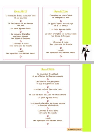 ELEGANCE. 03/2013
MenuMenuMenuMenu BETULBETULBETULBETULAAAA
L’unilatérale de truite d’ArtoisL’unilatérale de truite d’ArtoisL’unilatérale de truite d’ArtoisL’unilatérale de truite d’Artois
et aubergines au mielet aubergines au mielet aubergines au mielet aubergines au miel
☺☺☺☺
Le gigot d’agneau du haut paysLe gigot d’agneau du haut paysLe gigot d’agneau du haut paysLe gigot d’agneau du haut pays
rôti à l’ail d’Arleuxrôti à l’ail d’Arleuxrôti à l’ail d’Arleuxrôti à l’ail d’Arleux
Les petits légumes choisisLes petits légumes choisisLes petits légumes choisisLes petits légumes choisis
☺☺☺☺
La salade champêtre aux jeunesLa salade champêtre aux jeunesLa salade champêtre aux jeunesLa salade champêtre aux jeunes poussespoussespoussespousses
Les délices du fromagerLes délices du fromagerLes délices du fromagerLes délices du fromager
☺☺☺☺
L’Entremets à choisirL’Entremets à choisirL’Entremets à choisirL’Entremets à choisir
dans notre carte de ddans notre carte de ddans notre carte de ddans notre carte de dessertsessertsessertsesserts
☺☺☺☺
Le caféLe caféLe caféLe café
Les mignardises chocolatières maisonLes mignardises chocolatières maisonLes mignardises chocolatières maisonLes mignardises chocolatières maison
☺☺☺☺
MenuMenuMenuMenu ABIESABIESABIESABIES
Le millefeuille de lieu au saumon fuméLe millefeuille de lieu au saumon fuméLe millefeuille de lieu au saumon fuméLe millefeuille de lieu au saumon fumé
Et aux pleurotesEt aux pleurotesEt aux pleurotesEt aux pleurotes
☺☺☺☺
Le fLe fLe fLe filet mignonilet mignonilet mignonilet mignon rôti aux saveursrôti aux saveursrôti aux saveursrôti aux saveurs
des boisdes boisdes boisdes bois
Les petits légumes choisisLes petits légumes choisisLes petits légumes choisisLes petits légumes choisis
☺☺☺☺
La croquante ChampêtreLa croquante ChampêtreLa croquante ChampêtreLa croquante Champêtre
aux jeunes poussesaux jeunes poussesaux jeunes poussesaux jeunes pousses
Les délices du fromagerLes délices du fromagerLes délices du fromagerLes délices du fromager
☺☺☺☺
L’Entremets à choisirL’Entremets à choisirL’Entremets à choisirL’Entremets à choisir
dansdansdansdans notre carte de dessertsnotre carte de dessertsnotre carte de dessertsnotre carte de desserts
☺☺☺☺
Le caféLe caféLe caféLe café
Les mignardises chocolatières maisonLes mignardises chocolatières maisonLes mignardises chocolatières maisonLes mignardises chocolatières maison
☺☺☺☺
MenuMenuMenuMenu CARYACARYACARYACARYA
Le croustillant de cabillaudLe croustillant de cabillaudLe croustillant de cabillaudLe croustillant de cabillaud
et son effilochéeet son effilochéeet son effilochéeet son effilochée de légumes croquantsde légumes croquantsde légumes croquantsde légumes croquants
☺☺☺☺
L’escalope de foie gras poêléeL’escalope de foie gras poêléeL’escalope de foie gras poêléeL’escalope de foie gras poêlée
en duo de suprême de cailleen duo de suprême de cailleen duo de suprême de cailleen duo de suprême de caille
☺☺☺☺
Le sorbet à choisir dans noLe sorbet à choisir dans noLe sorbet à choisir dans noLe sorbet à choisir dans notre cartetre cartetre cartetre carte
☺☺☺☺
Le faux filet blanc bleuLe faux filet blanc bleuLe faux filet blanc bleuLe faux filet blanc bleu juste rôti Chateaubriandjuste rôti Chateaubriandjuste rôti Chateaubriandjuste rôti Chateaubriand
Les petits légumes choisisLes petits légumes choisisLes petits légumes choisisLes petits légumes choisis
☺☺☺☺
La croquante champêtre aux jeunes poussesLa croquante champêtre aux jeunes poussesLa croquante champêtre aux jeunes poussesLa croquante champêtre aux jeunes pousses
Les fromages affinés choisisLes fromages affinés choisisLes fromages affinés choisisLes fromages affinés choisis
☺☺☺☺
L’Entremets à choisir dansL’Entremets à choisir dansL’Entremets à choisir dansL’Entremets à choisir dans
notre carte de dessertsnotre carte de dessertsnotre carte de dessertsnotre carte de desserts
☺☺☺☺
Le caféLe caféLe caféLe café
Les mignardises chocolatiLes mignardises chocolatiLes mignardises chocolatiLes mignardises chocolatières maisonères maisonères maisonères maison
☺☺☺☺
 