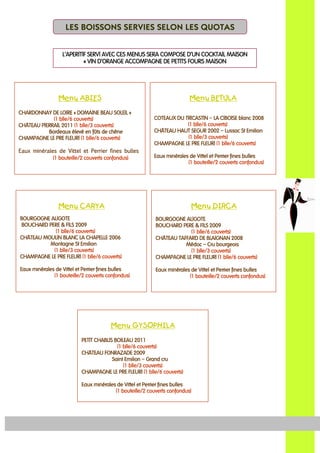 MenuMenuMenuMenu BETULABETULABETULABETULA
COTEAUX DU TRICASTINCOTEAUX DU TRICASTINCOTEAUX DU TRICASTINCOTEAUX DU TRICASTIN –––– LA CIBOISE blLA CIBOISE blLA CIBOISE blLA CIBOISE blancancancanc 2008200820082008
(1 blle/6 couverts)(1 blle/6 couverts)(1 blle/6 couverts)(1 blle/6 couverts)
CHÄTEAUCHÄTEAUCHÄTEAUCHÄTEAU HAUT SEGURHAUT SEGURHAUT SEGURHAUT SEGUR 2002002002002222 –––– Lussac St EmilionLussac St EmilionLussac St EmilionLussac St Emilion
(1 blle/3 couverts)(1 blle/3 couverts)(1 blle/3 couverts)(1 blle/3 couverts)
CHAMPAGNE LE PRE FLEURICHAMPAGNE LE PRE FLEURICHAMPAGNE LE PRE FLEURICHAMPAGNE LE PRE FLEURI (1 blle/6 couverts)(1 blle/6 couverts)(1 blle/6 couverts)(1 blle/6 couverts)
Eaux minérales de Vittel et Perrier fines bullesEaux minérales de Vittel et Perrier fines bullesEaux minérales de Vittel et Perrier fines bullesEaux minérales de Vittel et Perrier fines bulles
(1 bouteille/2 couverts confondus)(1 bouteille/2 couverts confondus)(1 bouteille/2 couverts confondus)(1 bouteille/2 couverts confondus)
MenuMenuMenuMenu ABIESABIESABIESABIES
CHARDONNAY DE LOIRECHARDONNAY DE LOIRECHARDONNAY DE LOIRECHARDONNAY DE LOIRE «««« DOMAINE BEAU SOLEILDOMAINE BEAU SOLEILDOMAINE BEAU SOLEILDOMAINE BEAU SOLEIL »»»»
(1 blle/6 couverts)(1 blle/6 couverts)(1 blle/6 couverts)(1 blle/6 couverts)
CHÄTEAU PIERRAIL 20CHÄTEAU PIERRAIL 20CHÄTEAU PIERRAIL 20CHÄTEAU PIERRAIL 2011111111 (1 blle/3 couverts)(1 blle/3 couverts)(1 blle/3 couverts)(1 blle/3 couverts)
BordeauxBordeauxBordeauxBordeaux élevé en fûts de chêneélevé en fûts de chêneélevé en fûts de chêneélevé en fûts de chêne
CHAMPAGNE LE PRE FLEURICHAMPAGNE LE PRE FLEURICHAMPAGNE LE PRE FLEURICHAMPAGNE LE PRE FLEURI (1 blle/6 couverts)(1 blle/6 couverts)(1 blle/6 couverts)(1 blle/6 couverts)
Eaux minérales de Vittel et Perrier fines bullesEaux minérales de Vittel et Perrier fines bullesEaux minérales de Vittel et Perrier fines bullesEaux minérales de Vittel et Perrier fines bulles
(1 bouteille/2 couverts confondus)(1 bouteille/2 couverts confondus)(1 bouteille/2 couverts confondus)(1 bouteille/2 couverts confondus)
MenuMenuMenuMenu CARYACARYACARYACARYA
BOURGOGNE ALIGOTEBOURGOGNE ALIGOTEBOURGOGNE ALIGOTEBOURGOGNE ALIGOTE
BOUCHARD PERE & FILS 200BOUCHARD PERE & FILS 200BOUCHARD PERE & FILS 200BOUCHARD PERE & FILS 2009999
(1 blle/6 couverts)(1 blle/6 couverts)(1 blle/6 couverts)(1 blle/6 couverts)
CHÄTEAUCHÄTEAUCHÄTEAUCHÄTEAU MOULIN BLANC LA CHAPELLEMOULIN BLANC LA CHAPELLEMOULIN BLANC LA CHAPELLEMOULIN BLANC LA CHAPELLE 2002002002006666
Montagne St EmilionMontagne St EmilionMontagne St EmilionMontagne St Emilion
(1 blle/3 couverts)(1 blle/3 couverts)(1 blle/3 couverts)(1 blle/3 couverts)
CHAMPAGNE LE PRE FLEURICHAMPAGNE LE PRE FLEURICHAMPAGNE LE PRE FLEURICHAMPAGNE LE PRE FLEURI (1 blle/6 couverts)(1 blle/6 couverts)(1 blle/6 couverts)(1 blle/6 couverts)
Eaux minérales de Vittel et Perrier fines bullesEaux minérales de Vittel et Perrier fines bullesEaux minérales de Vittel et Perrier fines bullesEaux minérales de Vittel et Perrier fines bulles
(1 bouteille/2 couverts confondus)(1 bouteille/2 couverts confondus)(1 bouteille/2 couverts confondus)(1 bouteille/2 couverts confondus)
MenuMenuMenuMenu GYSOPHILAGYSOPHILAGYSOPHILAGYSOPHILA
PETIT CHABLIS BOILEAU 20PETIT CHABLIS BOILEAU 20PETIT CHABLIS BOILEAU 20PETIT CHABLIS BOILEAU 2011111111
(1 blle/(1 blle/(1 blle/(1 blle/6666 couverts)couverts)couverts)couverts)
CHÄTEAUCHÄTEAUCHÄTEAUCHÄTEAU FONRAZADEFONRAZADEFONRAZADEFONRAZADE 2002002002009999
Saint EmilionSaint EmilionSaint EmilionSaint Emilion –––– Grand cruGrand cruGrand cruGrand cru
(1 blle/3 couverts)(1 blle/3 couverts)(1 blle/3 couverts)(1 blle/3 couverts)
CHAMPAGNE LE PRE FLEURICHAMPAGNE LE PRE FLEURICHAMPAGNE LE PRE FLEURICHAMPAGNE LE PRE FLEURI (1 blle/6 couverts)(1 blle/6 couverts)(1 blle/6 couverts)(1 blle/6 couverts)
Eaux minérales de Vittel et Perrier fines bullesEaux minérales de Vittel et Perrier fines bullesEaux minérales de Vittel et Perrier fines bullesEaux minérales de Vittel et Perrier fines bulles
(1 bouteille/2 couverts confondus(1 bouteille/2 couverts confondus(1 bouteille/2 couverts confondus(1 bouteille/2 couverts confondus))))
LES BOISSONS SERVIES SELON LES QUOTAS
MenuMenuMenuMenu DIRCADIRCADIRCADIRCA
BOURGOGNE ALIGOTEBOURGOGNE ALIGOTEBOURGOGNE ALIGOTEBOURGOGNE ALIGOTE
BOUCHARD PERE & FILS 200BOUCHARD PERE & FILS 200BOUCHARD PERE & FILS 200BOUCHARD PERE & FILS 2009999
(1 blle/(1 blle/(1 blle/(1 blle/6666 couverts)couverts)couverts)couverts)
CHÄTEAUCHÄTEAUCHÄTEAUCHÄTEAU TAFFARD DE BLAIGNANTAFFARD DE BLAIGNANTAFFARD DE BLAIGNANTAFFARD DE BLAIGNAN 2002002002008888
MédocMédocMédocMédoc –––– Cru bourgeoisCru bourgeoisCru bourgeoisCru bourgeois
(1 blle/3 couverts)(1 blle/3 couverts)(1 blle/3 couverts)(1 blle/3 couverts)
CHAMPAGNE LE PRE FLEURICHAMPAGNE LE PRE FLEURICHAMPAGNE LE PRE FLEURICHAMPAGNE LE PRE FLEURI (1 blle/6 couverts)(1 blle/6 couverts)(1 blle/6 couverts)(1 blle/6 couverts)
Eaux minérales de ViEaux minérales de ViEaux minérales de ViEaux minérales de Vittel et Perrier fines bullesttel et Perrier fines bullesttel et Perrier fines bullesttel et Perrier fines bulles
(1 bouteille/2 couverts confondus)(1 bouteille/2 couverts confondus)(1 bouteille/2 couverts confondus)(1 bouteille/2 couverts confondus)
L’APERITIF SERVI AVEC CES MENUS SERA COMPOSE D’UN COCKTAIL MAISONL’APERITIF SERVI AVEC CES MENUS SERA COMPOSE D’UN COCKTAIL MAISONL’APERITIF SERVI AVEC CES MENUS SERA COMPOSE D’UN COCKTAIL MAISONL’APERITIF SERVI AVEC CES MENUS SERA COMPOSE D’UN COCKTAIL MAISON
«««« VIN D’ORANGEVIN D’ORANGEVIN D’ORANGEVIN D’ORANGE ACCOMPAGNE DE PETITS FOURS MAISONACCOMPAGNE DE PETITS FOURS MAISONACCOMPAGNE DE PETITS FOURS MAISONACCOMPAGNE DE PETITS FOURS MAISON
 