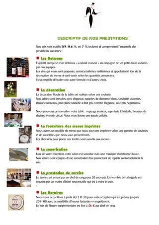 DESCRIPTIF DE NOS PRESTATIONS
Nos prix sont établis TVA 19.6 % et 7 % incluses et comprennent l’ensemble des
prestations suivantes :
LesLesLesLes BBBBoissonsoissonsoissonsoissons
L’apéritif composé d’un délicieux « cocktail maison » accompagné de ses petits fours cuisinés
par nos équipes.
Les vins qui vous sont proposés, seront confirmés (millésimes et appellations) lors de la
réservation du menu et sont servis selon les quantités annoncées.
Il est possible d’étudier une autre formule et d’autres choix.
La décorationLa décorationLa décorationLa décoration
La décoration florale de la table est réalisée selon vos souhaits.
Nos tables sont dressées avec élégance, nappées de damassé blanc, serviettes assorties,
chaises bordeaux, porcelaine blanche à filet gris, verrerie Elégance, couverts Argentinox.
Nous pouvons personnaliser votre table : nappage couleur, argenterie Christofle, housses de
chaises, verrerie cristal. Nous vous ferons une étude tarifaire.
La fourniture des menus imprimésLa fourniture des menus imprimésLa fourniture des menus imprimésLa fourniture des menus imprimés
Nous avons un modèle de menu que nous pouvons imprimer selon une gamme de couleurs
et de caractères que nous vous présenterons.
Les chevalets pour placer vos invités sont assortis aux menus.
La sonorisationLa sonorisationLa sonorisationLa sonorisation
Lors de votre réception, votre salon est sonorisé avec une musique d’ambiance douce.
Nos salons sont équipés d’une sonorisation fixe permettant de répartir confortablement le
son.
La prestation de serviceLa prestation de serviceLa prestation de serviceLa prestation de service
Le service est assuré par un chef de rang pour 20 couverts. L’ensemble de la brigade est
encadré par un maître d’hôtel responsable qui est à votre écoute.
.
Les HorairesLes HorairesLes HorairesLes Horaires
Nous vous accueillons à partir de12 H 30 pour votre réception qui est prévue jusqu’à
20 H 00 avec la possibilité d’heures facturées en supplément.
Le prix de l’heure supplémentaire est fixé à 55556666 €€€€ par chef de rang.
.
 