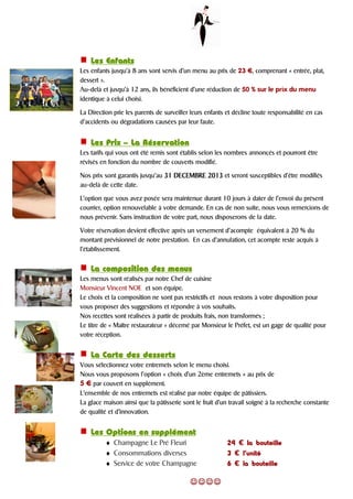 Les EnfantsLes EnfantsLes EnfantsLes Enfants
Les enfants jusqu’à 8 ans sont servis d’un menu au prix de 23 ¤, comprenant « entrée, plat,
dessert ».
Au-delà et jusqu’à 12 ans, ils bénéficient d’une réduction de 50 % sur le prix du menu
identique à celui choisi.
La Direction prie les parents de surveiller leurs enfants et décline toute responsabilité en cas
d’accidents ou dégradations causées par leur faute.
Les PrixLes PrixLes PrixLes Prix –––– La RéservationLa RéservationLa RéservationLa Réservation
Les tarifs qui vous ont été remis sont établis selon les nombres annoncés et pourront être
révisés en fonction du nombre de couverts modifié.
Nos prix sont garantis jusqu’au 31313131 DECEMBREDECEMBREDECEMBREDECEMBRE 2013201320132013 et seront susceptibles d’être modifiés
au-delà de cette date.
L’option que vous avez posée sera maintenue durant 10 jours à dater de l’envoi du présent
courrier, option renouvelable à votre demande. En cas de non suite, nous vous remercions de
nous prévenir. Sans instruction de votre part, nous disposerons de la date.
Votre réservation devient effective après un versement d’acompte équivalent à 20 % du
montant prévisionnel de notre prestation. En cas d’annulation, cet acompte reste acquis à
l’établissement.
La composition des menusLa composition des menusLa composition des menusLa composition des menus
Les menus sont réalisés par notre Chef de cuisine
Monsieur Vincent NOE et son équipe.
Le choix et la composition ne sont pas restrictifs et nous restons à votre disposition pour
vous proposer des suggestions et répondre à vos souhaits.
Nos recettes sont réalisées à partir de produits frais, non transformés ;
Le titre de « Maître restaurateur » décerné par Monsieur le Préfet, est un gage de qualité pour
votre réception.
La Carte des dessertsLa Carte des dessertsLa Carte des dessertsLa Carte des desserts
Vous sélectionnez votre entremets selon le menu choisi.
Nous vous proposons l’option « choix d’un 2ème entremets » au prix de
5 ¤ par couvert en supplément.
L’ensemble de nos entremets est réalisé par notre équipe de pâtissiers.
La glace maison ainsi que la pâtisserie sont le fruit d’un travail soigné à la recherche constante
de qualité et d’innovation.
Les Options en supplémentLes Options en supplémentLes Options en supplémentLes Options en supplément
♦ Champagne Le Pré Fleuri 24242424 € la bouteillela bouteillela bouteillela bouteille
♦ Consommations diverses 3333 € l’unitél’unitél’unitél’unité
♦ Service de votre Champagne 6666 € la bouteillela bouteillela bouteillela bouteille
☺☺☺☺☺☺☺☺☺☺☺☺☺☺☺☺
 