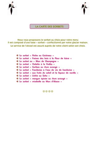 Nous vous proposons le sorbet au choix pour votre menu
Il est composé d’une base « sorbet » confectionné par notre glacier maison.
Le service de l’alcool est assuré auprès de votre client selon son choix.
Le sorbet « Pêche au Cointreau »
Le sorbet « Fraises des bois à la Fleur de bière »
Le sorbet au « Marc de Champagne »
Le sorbet « Violette à la Vodka »
Le sorbet « Caribea au rhum arrangé »
Le sorbet « Framboise à l’eau de vie de framboise »
Le sorbet « aux fruits du soleil et la liqueur de vanille »
Le sorbet « Litchis au Soho »
Le sorbet « mangue épicée au rhum arrangé »
Le sorbet « mirabelle au Marc d’Alsace »
☺☺☺☺ ☺☺☺☺ ☺☺☺☺ ☺☺☺☺
LA CARTE DES SORBETS
 
