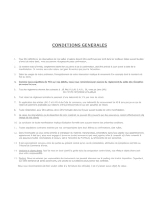 CONDITIONS GENERALES
1. Pour être définitives, les réservations de nos salles et salons doivent être confirmées par écrit dans les meilleurs délais suivant la date
d’envoi de notre devis. Nous accuserons réception de cette confirmation.
2. Le nombre exact d’invités, simplement estimé lors du devis et de la confirmation, doit être précisé 5 jours avant la date de la
manifestation. Ce nombre sera celui retenu tant pour le service que pour la facturation.
3. Selon les usages de notre profession, l’enregistrement de votre réservation implique le versement d’un acompte dont le montant est
fixé au devis.
4. Comme nous acquittons la TVA sur nos débits, nous vous remercions par avance du règlement du solde dès réception
de notre facture.
5. Tous les règlements doivent être adressés à : LE PRE FLEURI S.A.R.L 38, route de Lens (RN)
62223 STE CATHERINE-LES-ARRAS
6. Tout retard de règlement entraîne le paiement d’une indemnité de 3 % par mois de retard.
7. En application des articles L441-3 et L441-6 du Code de commerce, une indemnité de recouvrement de 40 € sera perçue en cas de
retard de paiement applicable aux relations entre professionnels en sus des pénalités de retard.
8. Toute réclamation, pour être admise, devra être formulée dans les 8 jours suivant la date de votre manifestation.
9. La casse, les dégradations ou la disparition de notre matériel, ne pouvant être couverts par des assurances, restent effectivement à la
charge de nos clients.
10. La conclusion de toute manifestation implique l’adoption formelle sans aucune réserve des présentes conditions.
11. Toutes stipulations contraires insérées par nos correspondants dans leurs lettres ou confirmations, sont nulles.
12. Dans l’éventualité où vous seriez amenés à entreposer du matériel, marchandises, échantillons et/ou tous objets vous appartenant ou
appartenant à des tiers, vous vous engagez à souscrire toutes assurances que vous jugeriez utiles à consentir et à faire consentir à
vos assureurs toutes renonciations à recours, tant à l’encontre du Pré Fleuri, qu’à l’encontre de son personnel.
13. Il est expressément convenu entre les parties au présent contrat qu’en cas de contestation, attribution de compétence est faite au
Tribunal de Commerce d’Arras.
14. Vestiaire et objets divers. Sauf de nous en avoir confié la garde et/ou la consignation contre ticket, vos effets et objets divers sont
sous votre responsabilité.
15. Parking. Nous ne sommes pas responsables des évènements qui peuvent intervenir sur le parking mis à votre disposition. Cependant,
sur votre demande et après accord écrit, une Société de surveillance peut exercer des contrôles.
Nous vous recommandons de bien vouloir veiller à la fermeture des véhicules et de n’y laisser aucun objet de valeur.
 