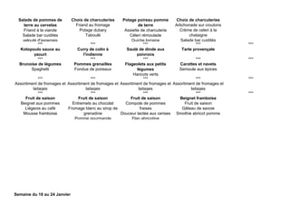 Salade de pommes de
terre au cervelas
Friand à la viande
Salade bar cuidités
velouté d'asperges
Choix de charcuteries
Friand au fromage
Potage dubary
Taboulé
Potage poireau pomme
de terre
Assiette de charcuterie
Céleri rémoulade
Quiche lorraine
Choix de charcuteries
Artichonade sur croutons
Crème de celeri à la
chataigne
Salade bar cuidités
*** *** *** *** ***
Kotopoulo sauce au
yaourt
Curry de colin à
l'indienne
Sauté de dinde aux
poivrons
Tarte provençale
*** *** *** *** ***
Brunoise de légumes
Spaghetti
Pommes grenailles
Fondue de poireaux
Flageolets aux petits
légumes
Haricots verts
Carottes et navets
Semoule aux épices
*** *** *** *** ***
Assortiment de fromages et
laitages
Assortiment de fromages et
laitages
Assortiment de fromages et
laitages
Assortiment de fromages et
laitages
*** *** *** *** ***
Fruit de saison
Beignet aux pommes
Liégeois au café
Mousse framboise
Fruit de saison
Entremets au chocolat
Fromage blanc au sirop de
grenadine
Pomme gourmande
Fruit de saison
Compote de pommes
fraises
Douceur lactée aux cerises
Flan abricotine
Beignet framboise
Fruit de saison
Gâteau de savoie
Smothie abricot pomme
Semaine du 18 au 24 Janvier
 