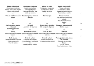 Salade brésilienne
Choix de charcuteries
Potage de légumes mijotés
Salade bar cuidités
Légumes à la grecque
Salade bar cuidités
Salade portugaise
Velouté de potiron aux
éclats de marrons
Penne du soleil
Potage aux courgettes
Salade bar cuidités
Salade de la mer
Salade bar crudités
Potage Ardenaise
Salade bar cuidités
Salade méditerranéenne
Topping bar a salade
*** *** *** *** ***
Filet de cabillaud sauce
aneth
Sauté de porc à l'ananas
et curry
Poule au pot Tacos mexicain
Plat alternatif Jambon de
volaille
Plat alternatif poisson
vapeur
*** *** *** *** ***
Haricots verts saveur
Oriental
Pommes grenailles
Riz pilaf
Jardinière de légumes
Choux-fleurs persillés
Blé aux petits légumes
Macaroni saveur du midi
Blettes au jus
*** *** *** *** ***
Gouda
Assortiment de fromages et
laitages
Bûchette au chèvre
Assortiment de fromages et
laitages
Carré de l'Est
Assortiment de fromages et
laitages
St Moret
Assortiment de fromages et
laitages
*** *** *** *** ***
Roulé abricot
Crème dessert au chocolat
Entremets au café
Fruit de saison
Fruit de saison
Compote de pommes
Fromage blanc touche de
kiwi
Gateau marbré maison
Fruit de saison
Gâteau de semoule
Tarte au chocolat maison
Fromage blanc à la crème
de marrons
Compote de pommes
fraises
Fruit de saison
Tarte feuilletée aux kiwis
Semaine du 01 au 07 Février
 