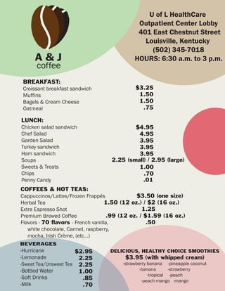 U of L HealthCare
                                              Outpatient Center Lobby
                                              401 East Chestnut Street
                                                Louisville, Kentucky
                                                  (502) 345-7018
     A&J                                     HOURS: 6:30 a.m. to 3 p.m.
      coffee
 BREAKFAST:
 Croissant breakfast sandwich                $3.25
 Muffins                                      1.50
 Bagels & Cream Cheese                        1.50
 Oatmeal                                       .75

LUNCH:
Chicken salad sandwich                     $4.95
Chef Salad                                  4.95
Garden Salad                                3.95
Turkey sandwich                             3.95
Ham sandwich                                3.95
Soups                              2.25 (small) / 2.95 (large)
Sweets & Treats                             1.00
Chips                                         .70
Penny Candy                                   .01
COFFEES & HOT TEAS:
Cappuccinos/Lattes/Frozen Frappés              $3.50 (one size)
Herbal Tea                          1.50 (12 oz.) / $2 (16 oz.)
Extra Espresso Shot                               1.25
Premium Brewed Coffee                .99 (12 oz. / $1.59 (16 oz.)
Flavors - 70 flavors - French vanilla,              .50
   white chocolate, Carmel, raspberry,
   mocha, Irish Crème, (etc...)
BEVERAGES
-Hurricane            $2.95        DELICIOUS, HEALTHY CHOICE SMOOTHIES
-Lemonade              2.25              $3.95 (with whipped cream)
-Sweet Tea/Unsweet Tea 2.25             -strawberry banana -pineapple coconut
-Bottled Water                                  -banana       -strawberry
                       1.00
                                                    -tropical -peach
-Soft Drinks            .85                      -peach mango -mango
-Milk                   .70
 
