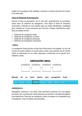 cuáles son las páginas más visitadas y estudiar si vuestra estructura de menús
es la adecuada.
Tipos de Sistemas de Navegación
Durante la fase de planeación de un sitio web, generalmente se consideran
varios tipos de sistemas de navegación. Para lograr el éxito es necesario
conocerlos y entender en qué medida cada uno ofrece flexibilidad y usabilidad
para contexto en el que queremos que funcione. Pueden identificarse cuatro
tipos principales de SN:
 Sistemas de navegación lineal
 Sistemas de navegación no lineal
 Sistemas de navegación jerárquica
 Sistemas de navegación compuesta
LINEAL
La navegación lineal permite un flujo de la información mas estable, es muy útil
cuando se quiere explicar al usuario paso a paso, pues permite que el usuario
reciba la información en un orden adecuado, únicamente con la opción de ir
adelante y atrás.
Ejemplo de un menú clásico para navegación lineal :
JERÁRQUICA
Navegación jerárquica o de árbol. Esta estructura comienza con una página
principal o raíz, se presentan varias opciones que permite ir visualizando páginas
más específicas. Éste tipo de navegación ofrece conceptos muy detallados que
se desglosan bajo conceptos más generales.
 